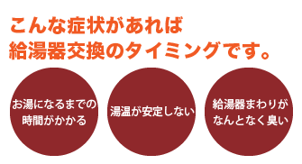 こんな症状があれば給湯器交換のタイミングです。「お湯になるまでに時間がかかる」「湯温が安定しない」「給湯機回りがなんとなく臭い」
